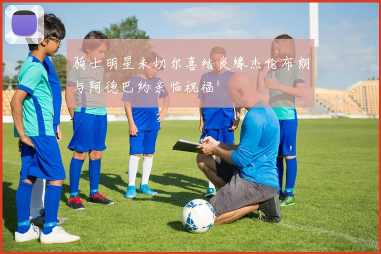 骑士明星米切尔喜结良缘杰伦布朗与阿德巴约亲临祝福