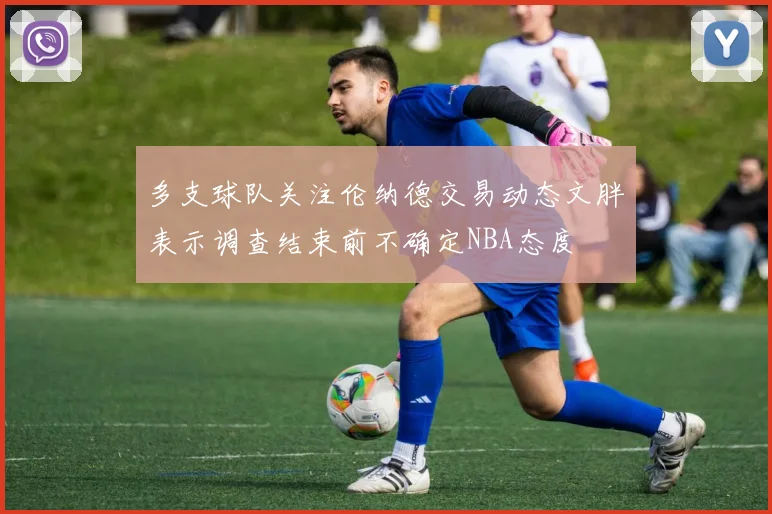 多支球队关注伦纳德交易动态文胖表示调查结束前不确定NBA态度