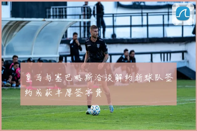 皇马与塞巴略斯洽谈解约新球队签约或获丰厚签字费