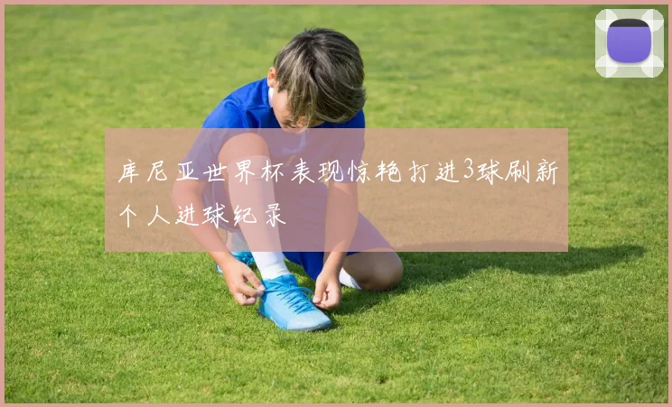 库尼亚世界杯表现惊艳打进3球刷新个人进球纪录