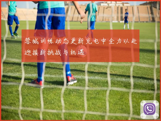 蓉城训练动态更新充电中全力以赴迎接新挑战与机遇