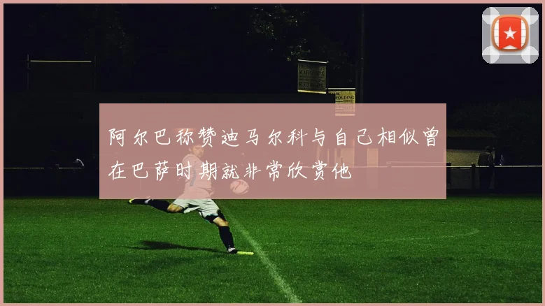 阿尔巴称赞迪马尔科与自己相似曾在巴萨时期就非常欣赏他