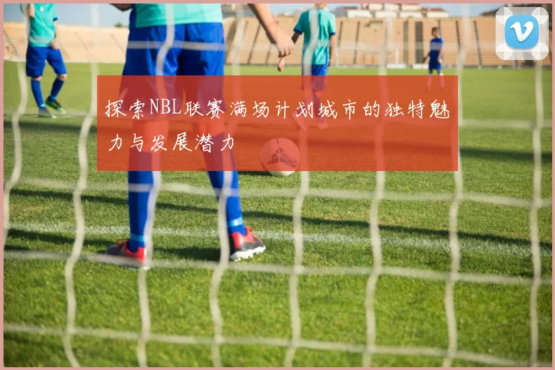 探索NBL联赛满场计划城市的独特魅力与发展潜力