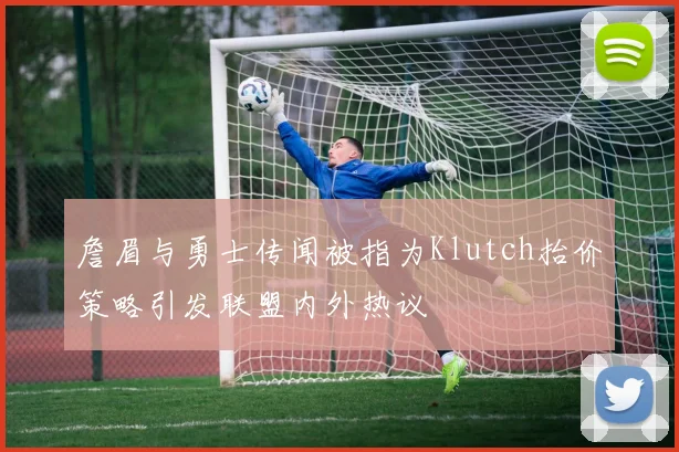 詹眉与勇士传闻被指为Klutch抬价策略引发联盟内外热议