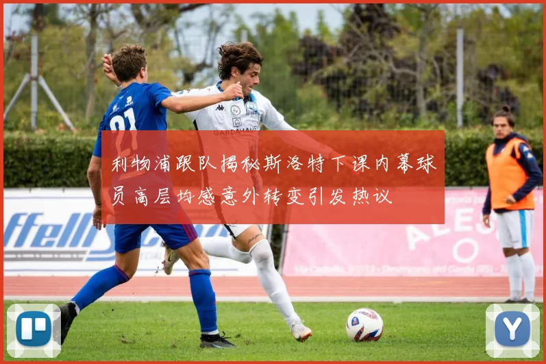 利物浦跟队揭秘斯洛特下课内幕球员高层均感意外转变引发热议