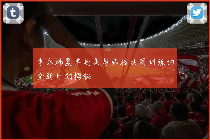 李永炜夏季赴美与弗格共同训练的全新计划揭秘
