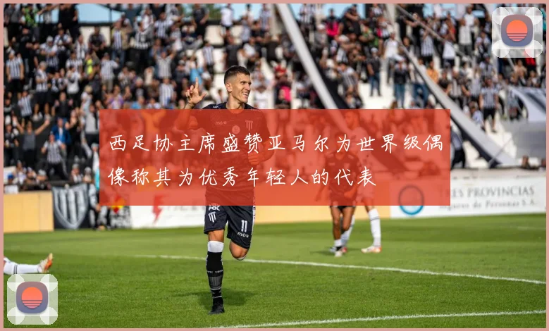 西足协主席盛赞亚马尔为世界级偶像称其为优秀年轻人的代表