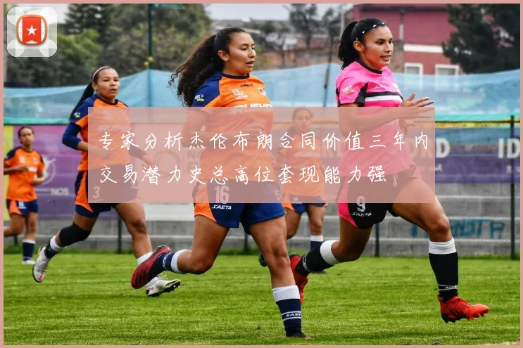 专家分析杰伦布朗合同价值三年内交易潜力史总高位套现能力强