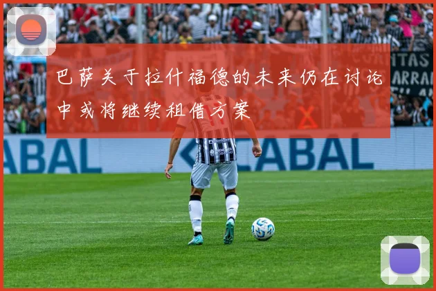 巴萨关于拉什福德的未来仍在讨论中或将继续租借方案