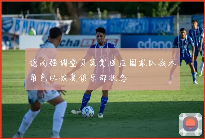 德尚强调登贝莱需适应国家队战术角色以恢复俱乐部状态